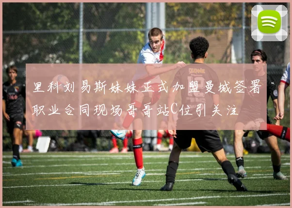 里科刘易斯妹妹正式加盟曼城签署职业合同现场哥哥站C位引关注