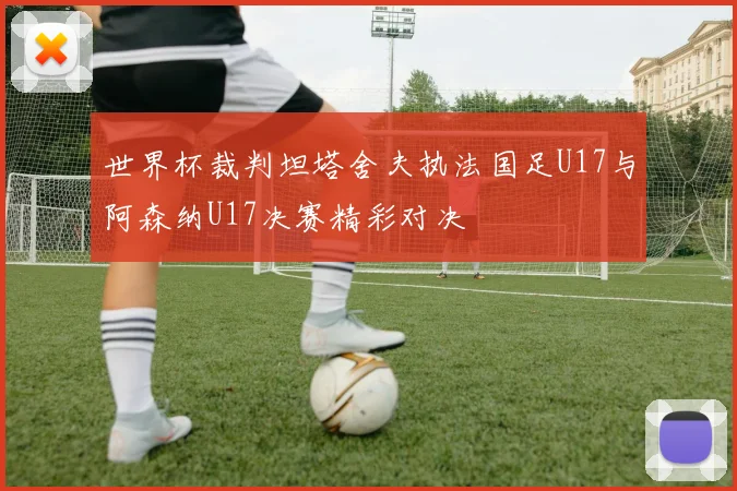 世界杯裁判坦塔舍夫执法国足U17与阿森纳U17决赛精彩对决