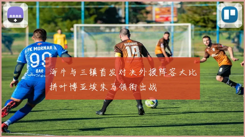 海牛与三镇首发对决外援阵容大比拼叶博亚埃朱马领衔出战