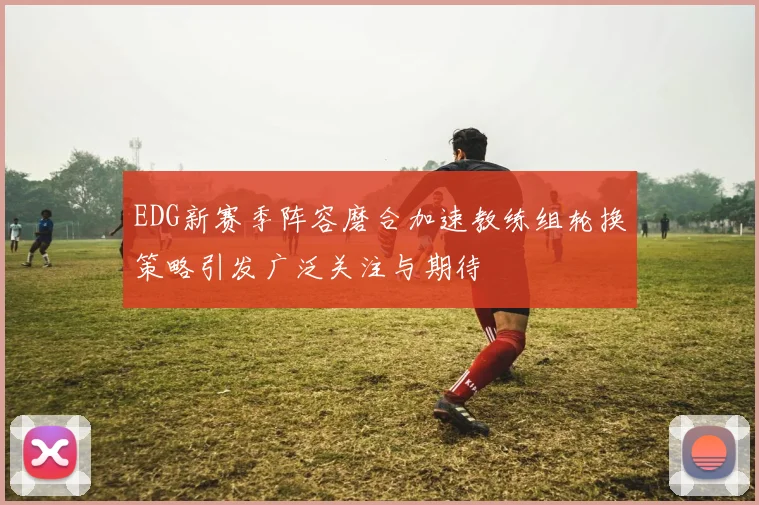 EDG新赛季阵容磨合加速教练组轮换策略引发广泛关注与期待