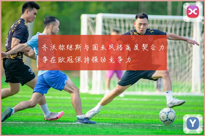 齐沃称琼斯与国米风格高度契合力争在欧冠保持强劲竞争力