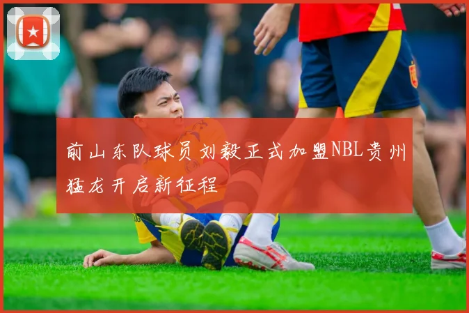 前山东队球员刘毅正式加盟NBL贵州猛龙开启新征程