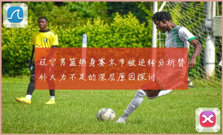 辽宁男篮热身赛末节被逆转分析替补火力不足的深层原因探讨
