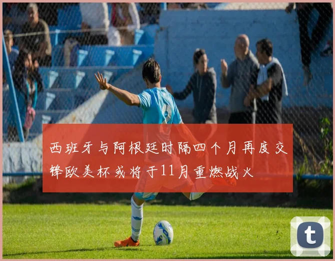 西班牙与阿根廷时隔四个月再度交锋欧美杯或将于11月重燃战火