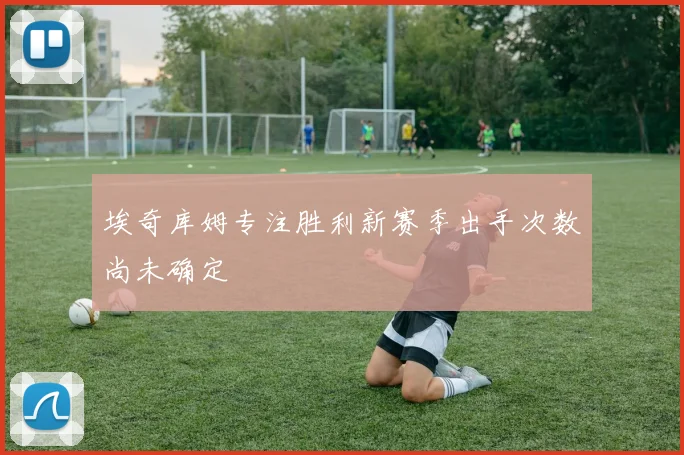 埃奇库姆专注胜利新赛季出手次数尚未确定